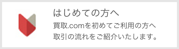 はじめての方へ 買取.comを初めてご利用の方へ 取引の流れをご紹介します。