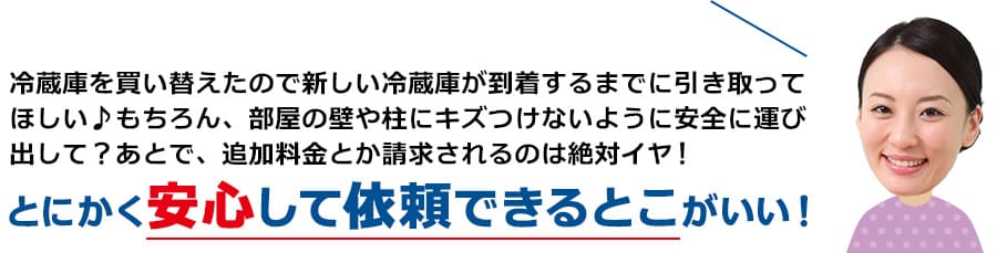 冷蔵庫を買い替えたので新しい冷蔵庫が到着するまでに引き取ってほしい♪もちろん、部屋の壁や柱にキズつけないように安全に運び出して？あとで、追加料金とか請求されるのは絶対イヤ！とにかく安心して依頼できるとこがいい！
