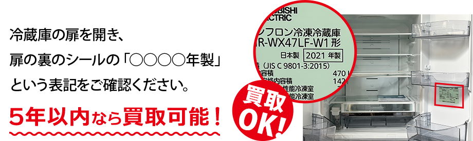 冷蔵庫の扉を開き、扉の裏のシールの「○○○○年製」という表記をご確認ください。5年以内なら買取可能！