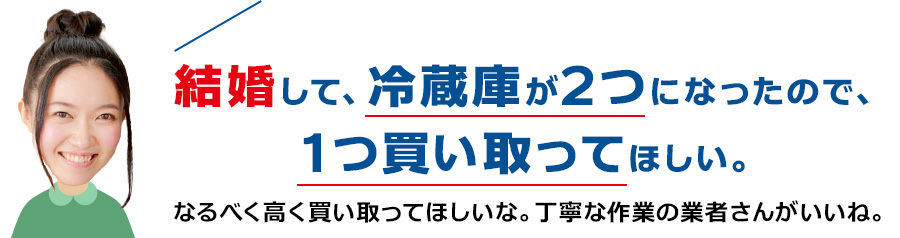 結婚して、冷蔵庫が2つになったので、1つ買い取ってほしい。なるべく高く買い取ってほしいな。丁寧な作業の業者さんがいいね。