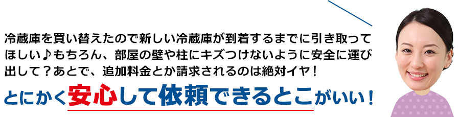 冷蔵庫を買い替えたので新しい冷蔵庫が到着するまでに引き取ってほしい♪もちろん、部屋の壁や柱にキズつけないように安全に運び出して？あとで、追加料金とか請求されるのは絶対イヤ！とにかく安心して依頼できるとこがいい！