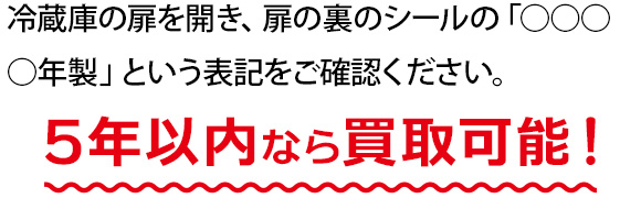冷蔵庫の扉を開き、扉の裏のシールの「○○○○年製」という表記をご確認ください。5年以内なら買取可能！