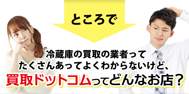 冷蔵庫の買取の業者ってたくさんあってよくわからないけど、買取ドットコムってどんなお店？