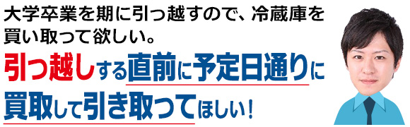 大学卒業を期に引っ越すので、冷蔵庫を買い取って欲しい。引っ越しする直前に予定日通りに買取して引き取ってほしい！