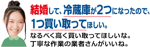 結婚して、冷蔵庫が2つになったので、1つ買い取ってほしい。なるべく高く買い取ってほしいな。丁寧な作業の業者さんがいいね。