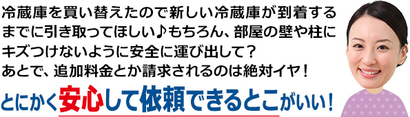 冷蔵庫を買い替えたので新しい冷蔵庫が到着するまでに引き取ってほしい♪もちろん、部屋の壁や柱にキズつけないように安全に運び出して？あとで、追加料金とか請求されるのは絶対イヤ！とにかく安心して依頼できるとこがいい！